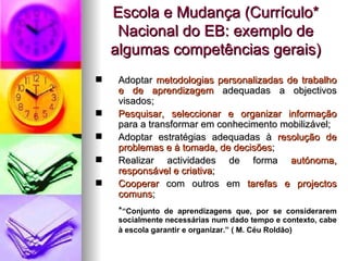 Escola e Mudança (Currículo* Nacional do EB: exemplo de algumas competências gerais) Adoptar   metodologias personalizadas de trabalho e de aprendizagem  adequadas a objectivos visados; Pesquisar, seleccionar e organizar informação  para a transformar em conhecimento mobilizável; Adoptar estratégias adequadas à  resolução de problemas e à tomada, de decisões ; Realizar actividades de forma  autónoma, responsável e criativa ; Cooperar   com outros   em   tarefas e projectos comuns ; * “Conjunto de aprendizagens que, por se considerarem socialmente necessárias num dado tempo e contexto, cabe à escola garantir e organizar.” ( M. Céu Roldão)   