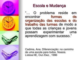 Escola e Mudança “…  O problema reside em encontrar  formas de organização das escolas e do trabalho das turmas  de modo a que todas as crianças e jovens possam experimentar uma aprendizagem com sucesso.” Cadima, Ana. Diferenciação: no caminho de uma escola para todos. Noesis. Lisboa:IIE, Out./Dez., 1996 