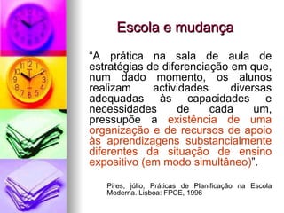 Escola e mudança “ A prática na sala de aula de estratégias de diferenciação em que, num dado momento, os alunos realizam actividades diversas adequadas às capacidades e necessidades de cada um, pressupõe a  existência de uma organização e de recursos de apoio às aprendizagens substancialmente diferentes da situação de ensino expositivo (em modo simultâneo) ”. Pires, júlio, Práticas de Planificação na Escola  Moderna. Lisboa: FPCE, 1996 