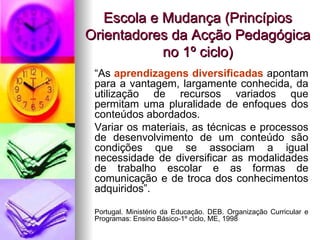 Escola e Mudança (Princípios Orientadores da Acção Pedagógica no 1º ciclo) “ As  aprendizagens diversificadas  apontam para a vantagem, largamente conhecida, da utilização de recursos variados que permitam uma pluralidade de enfoques dos conteúdos abordados. Variar os materiais, as técnicas e processos de desenvolvimento de um conteúdo são condições que se associam a igual necessidade de diversificar as modalidades de trabalho escolar e as formas de comunicação e de troca dos conhecimentos adquiridos”. Portugal. Ministério da Educação. DEB. Organização Curricular e Programas: Ensino Básico-1º ciclo, ME, 1998 