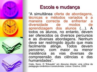 Escola e mudança “ A simultânea  oferta de abordagens, técnicas e métodos variados é a maneira correcta de enfrentar a diversidade de modos de aprendizagem dos alunos  (…). A todos os alunos, no entanto, devem ser oferecidos os diversos percursos e as diversas abordagens. Nenhum deve ser restringido àquilo que mais facilmente atinge. Todos devem percorrer, com maior ou menor insistência as vias diversas de compreensão das ciências e das humanidades”. Crato, Nuno. O “Eduquês” em discurso directo: uma crítica da pedagogia romântica e construtivista.  Lisboa: Gradiva, 2006 