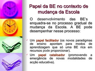 Papel da BE no contexto de mudança da Escola O  desenvolvimento  das BE’s  enquadra-se no processo gradual de mudança da Escola. A BE pode desempenhar nesse processo: Um  papel facilitador  (os novos paradigmas de ensino apontam para modos de aprendizagem que só uma BE rica em recursos  pode  proporcionar). Um  papel catalisador  (promovendo a emergência de novas modalidades de acção educativa).   