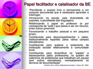 Papel facilitador e catalisador da BE “ Permitindo o acesso livre e permanente a um conjunto documental que é necessário aprender a interrogar; Introduzindo  na escola, pela diversidade de suportes, a pluralidade das linguagens; Relativizando o papel do professor (e por conseguinte da “aula”) que passa a ser um recurso, entre outros possíveis; Favorecendo o trabalho pessoal e em pequeno grupo; Contribuindo para descompartimentar o saber, tradicionalmente repartido pelos vários campos disciplinares; Contribuindo para quebrar o isolamento da instituição escolar relativamente à comunidade local; Contribuindo para diversificar os “papéis” a desempenhar pelos professores, no quadro de colectivos de professores que trabalham em equipa com outros educadores, nomeadamente os técnicos de documentação” (Canário, Rui e outros. Mediatecas Escolares. Lisboa: IIE, 1994) 
