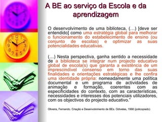A BE ao serviço da Escola e da aprendizagem O desenvolvimento de uma biblioteca, (…) [deve ser entendido] como  uma estratégia global para melhorar o funcionamento do estabelecimento de ensino (ou conjunto de escolas) e optimizar as suas potencialidades educativas. (…) Nesta perspectiva, ganha sentido a necessidade de  a biblioteca se integrar num projecto educativo global de escola(s) que garanta a existência de um imprescindível consenso em torno das suas finalidades e orientações estratégicas e lhe confira uma identidade própria:  nomeadamente uma política documental e um programa de actividades de animação e formação, coerentes com as especificidades do contexto, com as características, necessidades e interesses dos potenciais utilizadores, com os objectivos do projecto educativo.” Oliveira, Fernando. Criação e Desenvolvimento de BEs. Odivelas, 1998 (policopiado) 