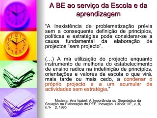 A BE ao serviço da Escola e da aprendizagem “ A inexistência de problematização prévia sem a consequente definição de princípios, políticas e estratégias pode considerar-se a causa fundamental da elaboração de projectos “sem projecto”. (…) A má utilização do projecto enquanto instrumento de melhoria do estabelecimento de ensino radica na indefinição de princípios, orientações e valores da escola o que virá, mais tarde ou mais cedo, a  condenar o próprio projecto e a um acumular de actividades sem estratégia .” Madeira, Ana Isabel. A Importância do Diagnóstico da  Situação na Elaboração do PEE. Inovação. Lisboa: IIE, v. 8,  n.1- 2, 1995 