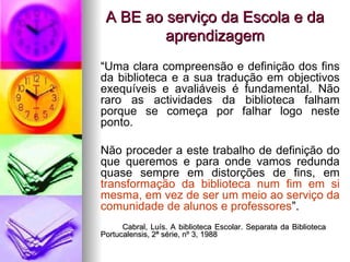 A BE ao serviço da Escola e da aprendizagem “ Uma clara compreensão e definição dos fins da biblioteca e a sua tradução em objectivos exequíveis e avaliáveis é fundamental. Não raro as actividades da biblioteca falham porque se começa por falhar logo neste ponto. Não proceder a este trabalho de definição do que queremos e para onde vamos redunda quase sempre em distorções de fins, em  transformação da biblioteca num fim em si mesma, em vez de ser um meio ao serviço da comunidade de alunos e professores ”. Cabral, Luís. A biblioteca Escolar. Separata da Biblioteca  Portucalensis, 2ª série, nº 3, 1988 