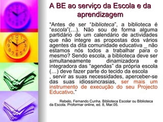 A BE ao serviço da Escola e da aprendizagem “ Antes de ser “ biblioteca ”, a biblioteca é “ escola ”(…). Não sou de forma alguma partidário de um calendário de actividades que não integre as propostas dos vários agentes da dita comunidade educativa _ não estamos nós todos a trabalhar para o mesmo? Sendo escola, a biblioteca deve ser simultaneamente dinamizadora e integradora das “agendas” da própria escola (…) deve fazer parte do tecido da escola , servir as suas necessidades, aperceber-se das suas idiossincrasias,  ser mais um instrumento de execução do seu Projecto Educativo .” Rebelo, Fernando Cunha. Biblioteca Escolar ou Biblioteca  da Escola. Proformar online, ed. 8, Mar.05.  