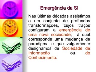 Emergência da SI Nas últimas décadas assistimos a um conjunto de profundas transformações, cujos traços configuram a  emergência de uma nova sociedade ,  à qual corresponde uma mudança de paradigma e que vulgarmente designamos de  Sociedade de Informação   ou  do Conhecimento. 