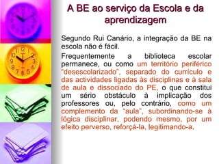A BE ao serviço da Escola e da aprendizagem Segundo Rui Canário, a integração da BE na escola não é fácil. Frequentemente a biblioteca escolar permanece, ou como  um território periférico “desescolarizado”, separado do currículo e das actividades ligadas às disciplinas e à sala de aula e dissociado do PE,  o que constitui um sério obstáculo à implicação dos professores ou, pelo contrário,  como um complemento da “aula”, subordinando-se à lógica disciplinar, podendo mesmo, por um efeito perverso, reforçá-la, legitimando-a .  