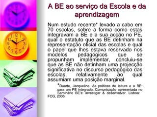 A BE ao serviço da Escola e da aprendizagem Num estudo recente* levado a cabo em 70 escolas, sobre a forma como estas integravam a BE e a sua acção no PE, qual o estatuto que as BE detinham na representação oficial das escolas e qual o papel que lhes estava reservado nos modelos pedagógicos que se propunham implementar, concluiu-se que as BE não detinham uma projecção significativa no discurso pedagógico das escolas, relativamente ao qual assumiam uma posição marginal.  * Duarte, Jacqueline. As práticas de leitura e a BE:  para um PE integrado. Comunicação apresentada no  Seminário BE’s: investigar & desenvolver. Lisboa:  FCG, 2006 