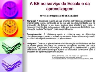 A BE ao serviço da Escola e da aprendizagem Níveis de Integração da BE na Escola Marginal : A biblioteca realiza as sua próprias actividades à margem da programação geral, centrando-se ou no uso da documentação ou na animação da leitura e as suas acções não afectam em nada o desenvolvimento das outras áreas, pelo que temos uma biblioteca que, em certa medida “funciona”, mas marginalmente Complementar : A biblioteca apoia e colabora com as diferentes disciplinas proporcionando sobretudo recursos informativos e ajudando a cumprir os objectivos de uma ou várias áreas Integrada : Quando o planeamento da intervenção da biblioteca se faz de modo global, vinculada às diversas disciplinas através dos seus objectivos. Organizar a informação e investigar ou desenvolver o gosto pela leitura são actividades que a partir da biblioteca contribuem para o processo de aprendizagem dos alunos Gómez Hernández, José. El proceso de organización  de la biblioteca escolar: del modelo a la aplicación.  Universidad Facultad de Ciencias de la Documentación, Murcia, 1998 