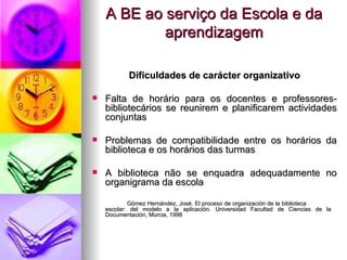 A BE ao serviço da Escola e da aprendizagem Dificuldades de carácter organizativo Falta de horário para os docentes e professores-bibliotecários se reunirem e planificarem actividades conjuntas Problemas de compatibilidade entre os horários da biblioteca e os horários das turmas A biblioteca não se enquadra adequadamente no organigrama da escola Gómez Hernández, José. El proceso de organización de la biblioteca  escolar: del modelo a la aplicación. Universidad Facultad de Ciencias de la  Documentación, Murcia, 1998   