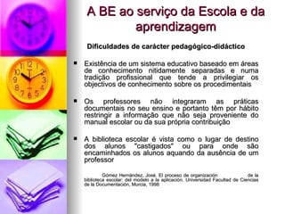 A BE ao serviço da Escola e da aprendizagem Dificuldades de carácter pedagógico-didáctico Existência de um sistema educativo baseado em áreas de conhecimento nitidamente separadas e numa tradição profissional que tende a privilegiar os objectivos de conhecimento sobre os procedimentais Os professores não integraram as práticas documentais no seu ensino e portanto têm por hábito restringir a informação que não seja proveniente do manual escolar ou da sua própria contribuição A biblioteca escolar é vista como o lugar de destino dos alunos "castigados" ou para onde são encaminhados os alunos aquando da ausência de um professor   Gómez Hernández, José. El proceso de organización  de la biblioteca escolar: del modelo a la aplicación. Universidad Facultad de Ciencias de la Documentación, Murcia, 1998     