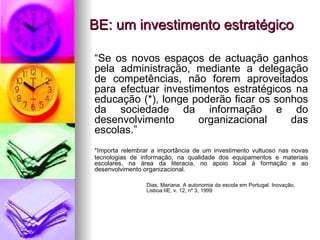 BE: um investimento estratégico “ Se os novos espaços de actuação ganhos pela administração, mediante a delegação de competências, não forem aproveitados para efectuar investimentos estratégicos na educação (*), longe poderão ficar os sonhos da sociedade da informação e do desenvolvimento organizacional das escolas.” *Importa relembrar a importância de um investimento vultuoso nas novas tecnologias de informação, na qualidade dos equipamentos e materiais escolares, na área da literacia, no apoio local à formação e ao desenvolvimento organizacional. Dias, Mariana. A autonomia da escola em Portugal. Inovação,  Lisboa:IIE, v. 12, nº 3, 1999 