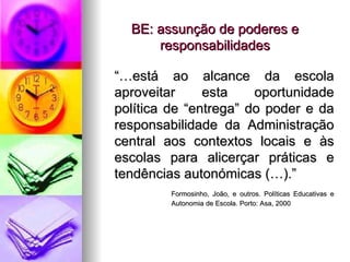 BE: assunção de poderes e responsabilidades “… está ao alcance da escola aproveitar esta oportunidade política de “entrega” do poder e da responsabilidade da Administração central aos contextos locais e às escolas para alicerçar práticas e tendências autonómicas (…).” Formosinho, João, e outros. Políticas Educativas e  Autonomia de Escola. Porto: Asa, 2000 