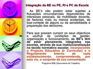 Integração da BE no PE, RI e PC de Escola   As BE’s não podem estar sujeitas a flutuações circunstanciais dependentes de interesses pessoais, da mobilidade docente, de factores mais ou menos acidentais, da boa-vontade de alguns ou da sensibilidade e preparação dos decisores. Para que possam cumprir os seus objectivos e usufruir de condições de gestão, organização e funcionamento,  as BE’s têm de estar plenamente integradas nas escolas, através da sua institucionalização no tecido normativo escolar,  incorporando o Projecto Educativo [e Curricular] e o Regulamento Interno   de cada estabelecimento, comprometendo, por esta via, o conjunto da sua comunidade. Programa RBE (Documento de Trabalho) 