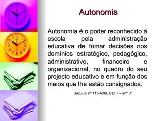 Autonomia Autonomia é o poder reconhecido à escola pela administração educativa de tomar decisões nos domínios estratégico, pedagógico, administrativo, financeiro e organizacional, no quadro do seu projecto educativo e em função dos meios que lhe estão consignados. Dec.-Lei nº 115-A/98, Cap. I – artº 3º  