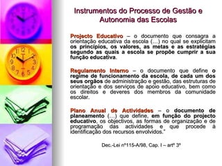 Instrumentos do Processo de Gestão e Autonomia das Escolas Projecto Educativo  – o documento que consagra a orientação educativa da escola (…) no qual se explicitam  os   princípios, os valores, as metas e as estratégias segundo as quais a escola se propõe cumprir a sua função educativa . Regulamento Interno  – o documento que define  o regime de funcionamento da escola, de cada um dos seus orgãos  de administração e gestão, das estruturas de orientação e dos serviços de apoio educativo, bem como os direitos e deveres dos membros da comunidade escolar. Plano Anual de Actividades  – o  documento de planeamento  (…) que define,  em função do projecto educativo , os objectivos, as formas de organização e de programação das actividades e que procede à identificação dos recursos envolvidos.” Dec.-Lei nº115-A/98, Cap. I – artº 3º 