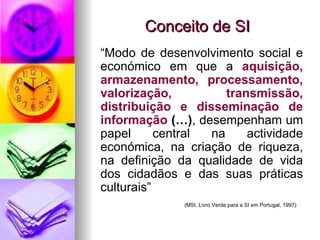 Conceito de SI “ Modo de desenvolvimento social e económico em que a  aquisição, armazenamento, processamento, valorização, transmissão, distribuição e disseminação de informação  (…) , desempenham um papel central na actividade económica, na criação de riqueza, na definição da qualidade de vida dos cidadãos e das suas práticas culturais” (MSI, Livro Verde para a SI em Portugal, 1997) 