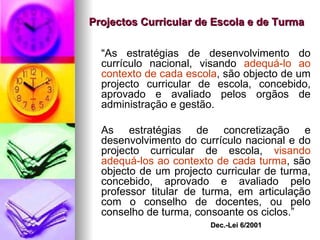 Projectos Curricular de Escola e de Turma “ As estratégias de desenvolvimento do currículo nacional, visando  adequá-lo ao contexto de cada escola , são objecto de um projecto curricular de escola, concebido, aprovado e avaliado pelos orgãos de administração e gestão. As estratégias de concretização e desenvolvimento do currículo nacional e do projecto curricular de escola,  visando adequá-los ao contexto de cada turma , são objecto de um projecto curricular de turma, concebido, aprovado e avaliado pelo professor titular de turma, em articulação com o conselho de docentes, ou pelo conselho de turma, consoante os ciclos.” Dec.-Lei 6/2001 