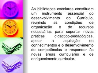 As bibliotecas escolares constituem um instrumento essencial do desenvolvimento do Currículo, reunindo as condições de organização e de recursos necessárias para suportar novas práticas didáctico-pedagógicas, apoiar a aquisição de conhecimentos e o desenvolvimento de competências e responder às novas áreas curriculares e de enriquecimento curricular. 