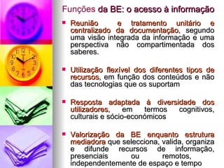 Funções  da BE: o acesso à informação Reunião  e tratamento unitário e centralizado da documentação , segundo uma visão integrada da informação e uma perspectiva não compartimentada dos saberes. Utilização flexível dos diferentes tipos de recursos , em função dos conteúdos e não das tecnologias que os suportam Resposta adaptada à diversidade dos utilizadores , em termos cognitivos, culturais e sócio-económicos Valorização da BE enquanto estrutura mediadora  que selecciona, valida, organiza e difunde recursos de informação, presenciais ou remotos,  independentemente de espaço e tempo 