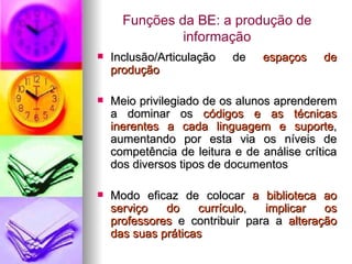 Funções da BE: a produção de informação Inclusão/Articulação de  espaços de produção Meio privilegiado de os alunos aprenderem a dominar os  códigos e as técnicas inerentes a cada linguagem e suporte , aumentando por esta via os níveis de competência de leitura e de análise crítica dos diversos tipos de documentos Modo eficaz de colocar  a biblioteca ao serviço do currículo ,  implicar os professores  e contribuir para a  alteração das suas práticas 