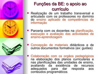 Funções da BE: o apoio ao currículo Realização de um trabalho transversal e articulado com os professores no domínio do  ensino aplicado de competências de informação Parceria com os docentes na  planificação, execução e avaliação das actividades de ensino-aprendizagem Concepção de materiais  didácticos e de outros documentos formativos (ex: guiões) Colaboração com os orgãos pedagógicos  na elaboração dos planos curriculares e nas planificações das unidades de ensino, avaliando da existência de recursos adequados para dar resposta aos conteúdos programáticos 