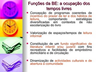 Funções da BE: a ocupação dos tempos livres Concepção de programas coerentes de  incentivo do prazer de ler e dos hábitos de leitura , comportando estratégias diversificadas em contextos de não escolarização do livro Valorização de espaços/tempos de  leitura informal Constituição de um  fundo significativo de literatura infantil e/ou juvenil  com fins recreativos e facilidades de empréstimo domiciliário e de circulação Dinamização de  actividades culturais e de abertura à comunidade 