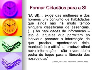 Formar Cidadãos para a SI “ (A SI)… exige das mulheres e dos homens um conjunto de habilidades que ainda não há muito tempo ninguém classificaria de essenciais. (…) As habilidades de informação – isto é, aquelas que permitem ao indivíduo procurar a informação de que precisa, apoderar-se dela, manipulá-la e utilizá-la, produzir afinal nova informação – são a verdadeira pedra de toque para a literacia dos nossos dias” (Calixto, josé. A BE e a SI, Lisboa, Caminho, 1996) 