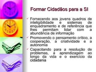 Formar Cidadãos para a SI Fornecendo aos jovens quadros de inteligibilidade e sistemas de enquadramento e de referência que lhes permitam lidar com a abundância de informação Promovendo o pensamento crítico, a cooperação, a criatividade e a autonomia Capacitando para a resolução de problemas, a aprendizagem ao longo da vida e o exercício da  cidadania 