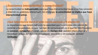 ¿Qué importancia tiene el valor conversacional y R-elacional?
La importancia que tienen radica en la capacidad que tienen estos dos valores de
conectar a las personas, ya que “un tipo de comunicación en el que los interlocutores
se conocen, comparten el canal, operan en tiempo real, pueden interrumpirse y
reconducir el flujo del discurso en cualquier momento y en cualquier sentido”
(Orihuela)
¿Asociamos interactividad a conectividad?
La conectividad es indispensable para que haya interactividad (pues si no hay conexión
a Internet no podemos interactuar). Sin embargo, la conectividad no implica que haya
interactividad activa.
 