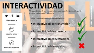 INTERACTIVIDAD“Es la posibilidad de que el usuario interaccione con la información que le
presenta el cibermedio”. Salaverría.
Según Salaverría cuatro tipos de interactividad:
• Interactividad de transmisión
• Interactividad de consulta
• Interactividad conversacional
• Interactividad de registro
 