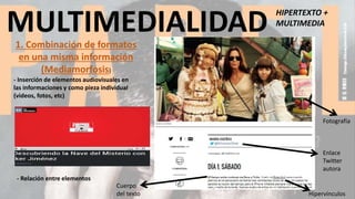 MULTIMEDIALIDAD
HIPERTEXTO +
MULTIMEDIA
1. Combinación de formatos
en una misma información
(Mediamorfosis)
Fotografía
Cuerpo
del texto
Enlace
Twitter
autora
Hipervínculos
- Inserción de elementos audiovisuales en
las informaciones y como pieza individual
(videos, fotos, etc)
- Relación entre elementos
 