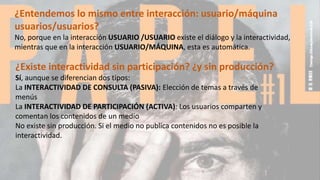 ¿Entendemos lo mismo entre interacción: usuario/máquina
usuarios/usuarios?
No, porque en la interacción USUARIO /USUARIO existe el diálogo y la interactividad,
mientras que en la interacción USUARIO/MÁQUINA, esta es automática.
¿Existe interactividad sin participación? ¿y sin producción?
Sí, aunque se diferencian dos tipos:
La INTERACTIVIDAD DE CONSULTA (PASIVA): Elección de temas a través de
menús
La INTERACTIVIDAD DE PARTICIPACIÓN (ACTIVA): Los usuarios comparten y
comentan los contenidos de un medio
No existe sin producción. Si el medio no publica contenidos no es posible la
interactividad.
 