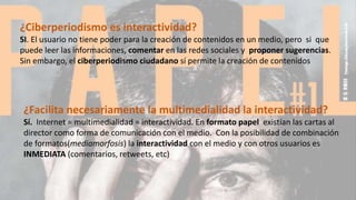 ¿Facilita necesariamente la multimedialidad la interactividad?
Sí. Internet = multimedialidad = interactividad. En formato papel existían las cartas al
director como forma de comunicación con el medio. Con la posibilidad de combinación
de formatos(mediamorfosis) la interactividad con el medio y con otros usuarios es
INMEDIATA (comentarios, retweets, etc)
¿Ciberperiodismo es interactividad?
SI. El usuario no tiene poder para la creación de contenidos en un medio, pero si que
puede leer las informaciones, comentar en las redes sociales y proponer sugerencias.
Sin embargo, el ciberperiodismo ciudadano sí permite la creación de contenidos
 