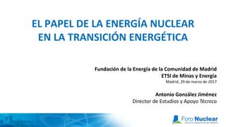 EL PAPEL DE LA ENERGÍA NUCLEAR
EN LA TRANSICIÓN ENERGÉTICA
Fundación de la Energía de la Comunidad de Madrid
ETSI de Minas y Energía
Madrid, 29 de marzo de 2017
Antonio González Jiménez
Director de Estudios y Apoyo Técnico
 