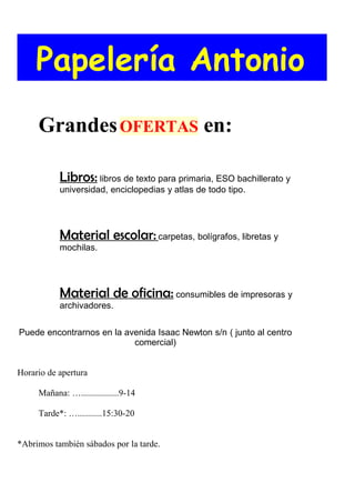 Papelería Antonio
     Grandes OFERTAS en:

           Libros: libros de texto para primaria, ESO bachillerato y
           universidad, enciclopedias y atlas de todo tipo.




           Material escolar: carpetas, bolígrafos, libretas y
           mochilas.




           Material de oficina: consumibles de impresoras y
           archivadores.


Puede encontrarnos en la avenida Isaac Newton s/n ( junto al centro
                           comercial)


Horario de apertura

     Mañana: ….................9-14

     Tarde*: …...........15:30-20


*Abrimos también sábados por la tarde.
 