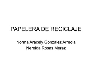 PAPELERA DE RECICLAJE
Norma Aracely Gonzàlez Arreola
Nereida Rosas Meraz

 