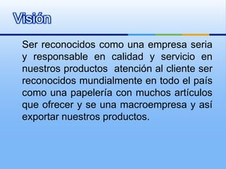 Ser reconocidos como una empresa seria y responsable en calidad y servicio en nuestros productos  atención al cliente ser reconocidos mundialmente en todo el país como una papelería con muchos artículos que ofrecer y se una macroempresa y así exportar nuestros productos.Visión 