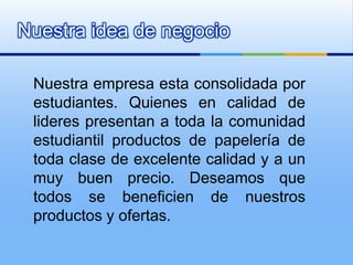 Nuestra idea de negocio Nuestra empresa esta consolidada por estudiantes. Quienes en calidad de lideres presentan a toda la comunidad estudiantil productos de papelería de toda clase de excelente calidad y a un muy buen precio. Deseamos que todos se beneficien de nuestros productos y ofertas.