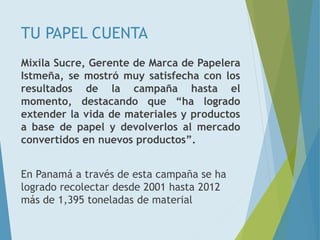 TU PAPEL CUENTA
Mixila Sucre, Gerente de Marca de Papelera
Istmeña, se mostró muy satisfecha con los
resultados de la campaña hasta el
momento, destacando que “ha logrado
extender la vida de materiales y productos
a base de papel y devolverlos al mercado
convertidos en nuevos productos”.
En Panamá a través de esta campaña se ha
logrado recolectar desde 2001 hasta 2012
más de 1,395 toneladas de material
 