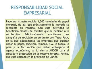 RESPONSABILIDAD SOCIAL
EMPRESARIAL
Papelera Istmeña recicla 1,500 toneladas de papel
mensual, de allí que prácticamente la mayoría se
recolecta en Panamá. Con esta actividad se
benefician cientos de familias que se dedican a la
recolección. Adicionalmente, mantienen una
campaña de reciclaje en conjunto con Tetra Pack,
en la que básicamente las empresas que quieran
donar su papel, Papelera Istmeña, S.A. lo busca, lo
pesa y la facturación que deban entregarle al
agente económico, se lo dan a ANCON para el
cuidado y protección de la reserva forestal Patiño,
que está ubicada en la provincia de Darién.
 