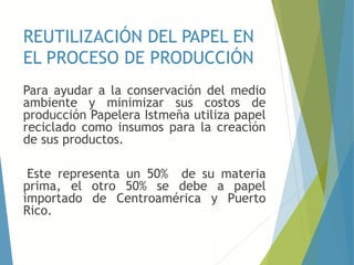 REUTILIZACIÓN DEL PAPEL EN
EL PROCESO DE PRODUCCIÓN
Para ayudar a la conservación del medio
ambiente y minimizar sus costos de
producción Papelera Istmeña utiliza papel
reciclado como insumos para la creación
de sus productos.
Este representa un 50% de su materia
prima, el otro 50% se debe a papel
importado de Centroamérica y Puerto
Rico.
 