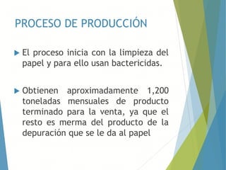 PROCESO DE PRODUCCIÓN
 El proceso inicia con la limpieza del
papel y para ello usan bactericidas.
 Obtienen aproximadamente 1,200
toneladas mensuales de producto
terminado para la venta, ya que el
resto es merma del producto de la
depuración que se le da al papel
 