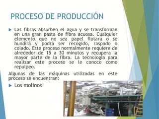 PROCESO DE PRODUCCIÓN
 Las fibras absorben el agua y se transforman
en una gran pasta de fibra acuosa. Cualquier
elemento que no sea papel flotará o se
hundirá y podrá ser recogido, raspado o
colado. Este proceso normalmente requiere de
alrededor de 15 a 30 minutos y recupera la
mayor parte de la fibra. La tecnología para
realizar este proceso se le conoce como
repulpeo.
Algunas de las máquinas utilizadas en este
proceso se encuentran:
 Los molinos
 