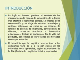 INTRODUCCIÓN
 La logística inversa gestiona el retorno de las
mercancías en la cadena de suministro, de la forma
más efectiva y económica posible. Se encarga de la
recuperación y reciclaje de envases, embalajes y
residuos peligrosos; así como de los procesos de
retorno de excesos de inventario, devoluciones de
clientes, productos obsoletos e inventarios
estacionales. Incluso se adelanta al fin de vida del
producto, con objeto de darle salida en mercados
con mayor rotación.
 El beneficio que la logística inversa trae a las
compañías varía de 3 a 15 por ciento de las
utilidades netas generales, según estimaciones de
la RLA (Revista de Lingüística teórica y aplicada).
 