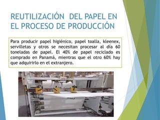 REUTILIZACIÓN DEL PAPEL EN
EL PROCESO DE PRODUCCIÓN
Para producir papel higiénico, papel toalla, kleenex,
servilletas y otros se necesitan procesar al día 60
toneladas de papel. El 40% de papel reciclado es
comprado en Panamá, mientras que el otro 60% hay
que adquirirlo en el extranjero.
 