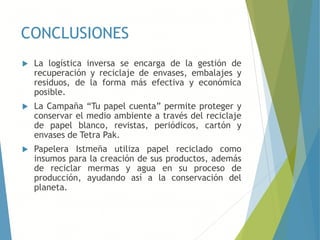 CONCLUSIONES
 La logística inversa se encarga de la gestión de
recuperación y reciclaje de envases, embalajes y
residuos, de la forma más efectiva y económica
posible.
 La Campaña “Tu papel cuenta” permite proteger y
conservar el medio ambiente a través del reciclaje
de papel blanco, revistas, periódicos, cartón y
envases de Tetra Pak.
 Papelera Istmeña utiliza papel reciclado como
insumos para la creación de sus productos, además
de reciclar mermas y agua en su proceso de
producción, ayudando así a la conservación del
planeta.
 
