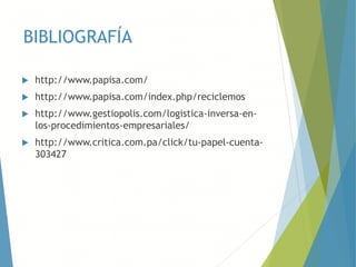 BIBLIOGRAFÍA
 http://www.papisa.com/
 http://www.papisa.com/index.php/reciclemos
 http://www.gestiopolis.com/logistica-inversa-en-
los-procedimientos-empresariales/
 http://www.critica.com.pa/click/tu-papel-cuenta-
303427
 